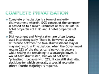    Complete privatisation is a form of majority
    disinvestment wherein 100% control of the company
    is passed on to a buyer. Examples of this include 18
    hotel properties of ITDC and 3 hotel properties of
    HCI.
   Disinvestment and Privatisation are often loosely
    used interchangeably. There is, however, a vital
    difference between the two. Disinvestment may or
    may not result in Privatisation. When the Government
    retains 26% of the shares carrying voting powers
    while selling the remaining to a strategic buyer, it
    would have disinvested, but would not have
    ‘privatised’, because with 26%, it can still stall vital
    decisions for which generally a special resolution
    (three-fourths majority) is required.
 