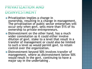  Privatization implies a change in
  ownership, resulting in a change in management.
  The privatization of public sector enterprises will
  occur only when govt. sells more than 51% of its
  ownership to private entrepreneurs.
 Disinvestment on the other hand, has a much
  wider connotation as it could either involve
  dilution of govt. stake to a level that result in a
  transfer of management or could also be limited
  to such a level as would permit govt. to retain
  control over the organization.
 Disinvestment beyond 50% involves transfer of
  management, where as disinvestment below 50%
  would result in the govt. continuing to have a
  major say in the undertaking .
 