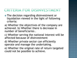  The  decision regarding disinvestment or
  liquidation viewed in the light of following
  criteria:
a) Whether the objectives of the company are
achieved. b) Whether there is decrease in
number of beneficiaries .
c) Whether serving the national interest will be
affected because of disinvestment
d) Whether private sector can efficiently
operate and manage the undertaking.
e) Whether the original rate of return targeted
could not be possible to achieve.
 
