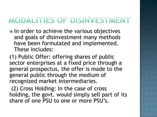  In order to achieve the various objectives
  and goals of disinvestment many methods
  have been formulated and implemented.
  These includes:
(1) Public Offer: offering shares of public
sector enterprises at a fixed price through a
general prospectus, the offer is made to the
general public through the medium of
recognized market intermediaries.
 (2) Cross Holding: In the case of cross
holding, the govt. would simply sell part of its
share of one PSU to one or more PSU’s.
 