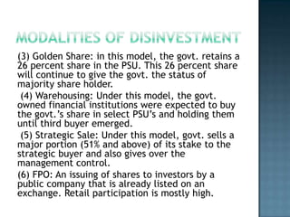 (3) Golden Share: in this model, the govt. retains a
26 percent share in the PSU. This 26 percent share
will continue to give the govt. the status of
majority share holder.
 (4) Warehousing: Under this model, the govt.
owned financial institutions were expected to buy
the govt.’s share in select PSU’s and holding them
until third buyer emerged.
 (5) Strategic Sale: Under this model, govt. sells a
major portion (51% and above) of its stake to the
strategic buyer and also gives over the
management control.
(6) FPO: An issuing of shares to investors by a
public company that is already listed on an
exchange. Retail participation is mostly high.
 