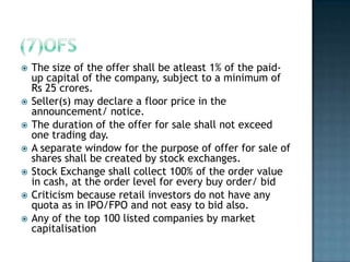    The size of the offer shall be atleast 1% of the paid-
    up capital of the company, subject to a minimum of
    Rs 25 crores.
   Seller(s) may declare a floor price in the
    announcement/ notice.
   The duration of the offer for sale shall not exceed
    one trading day.
   A separate window for the purpose of offer for sale of
    shares shall be created by stock exchanges.
   Stock Exchange shall collect 100% of the order value
    in cash, at the order level for every buy order/ bid
   Criticism because retail investors do not have any
    quota as in IPO/FPO and not easy to bid also.
   Any of the top 100 listed companies by market
    capitalisation
 