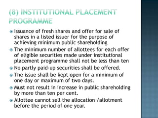  Issuance of fresh shares and offer for sale of
  shares in a listed issuer for the purpose of
  achieving minimum public shareholding
 The minimum number of allottees for each offer
  of eligible securities made under institutional
  placement programme shall not be less than ten
 No partly paid-up securities shall be offered.
 The issue shall be kept open for a minimum of
  one day or maximum of two days.
 Must not result in increase in public shareholding
  by more than ten per cent.
 Allottee cannot sell the allocation /allotment
  before the period of one year.
 