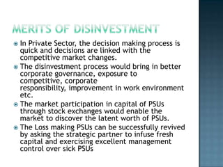  In Private Sector, the decision making process is
  quick and decisions are linked with the
  competitive market changes.
 The disinvestment process would bring in better
  corporate governance, exposure to
  competitive, corporate
  responsibility, improvement in work environment
  etc.
 The market participation in capital of PSUs
  through stock exchanges would enable the
  market to discover the latent worth of PSUs.
 The Loss making PSUs can be successfully revived
  by asking the strategic partner to infuse fresh
  capital and exercising excellent management
  control over sick PSUs
 