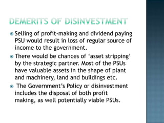  Sellingof profit-making and dividend paying
  PSU would result in loss of regular source of
  income to the government.
 There would be chances of ‘asset stripping’
  by the strategic partner. Most of the PSUs
  have valuable assets in the shape of plant
  and machinery, land and buildings etc.
 The Government’s Policy or disinvestment
  includes the disposal of both profit
  making, as well potentially viable PSUs.
 