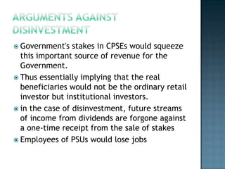  Government's   stakes in CPSEs would squeeze
  this important source of revenue for the
  Government.
 Thus essentially implying that the real
  beneficiaries would not be the ordinary retail
  investor but institutional investors.
 in the case of disinvestment, future streams
  of income from dividends are forgone against
  a one-time receipt from the sale of stakes
 Employees of PSUs would lose jobs
 