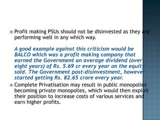   Profit making PSUs should not be disinvested as they are
    performing well in any which way.

  A good example against this criticism would be
  BALCO which was a profit making company that
  earned the Government an average dividend (over
  eight years) of Rs. 5.69 cr every year on the equity
  sold. The Government post-disinvestment, however
  started getting Rs. 82.65 crore every year.
 Complete Privatisation may result in public monopolies
  becoming private monopolies, which would then exploit
  their position to increase costs of various services and
  earn higher profits.
 