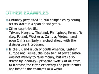  Germany privatized 13,500 companies by selling
  off its stake in a span of two years.
 Other countries like
  Taiwan, Hungary, Thailand, Philippines, Korea, Tu
  rkey, Poland, West Asia. Zambia, Vietnam and
  even China similarly marched ahead with the
  disinvestment program.
 In the UK and much of South America, Eastern
  Europe and Russia, the idea behind privatization
  was not merely to raise money, but was also
  driven by ideology – privatize swiftly at all costs
  to increase the firm's efficiency and profitability
  and benefit the economy as a whole.
 
