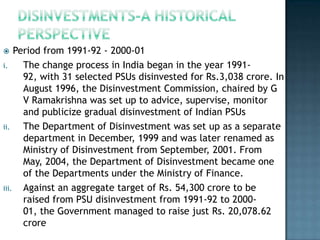     Period from 1991-92 - 2000-01
i.     The change process in India began in the year 1991-
       92, with 31 selected PSUs disinvested for Rs.3,038 crore. In
       August 1996, the Disinvestment Commission, chaired by G
       V Ramakrishna was set up to advice, supervise, monitor
       and publicize gradual disinvestment of Indian PSUs
ii.    The Department of Disinvestment was set up as a separate
       department in December, 1999 and was later renamed as
       Ministry of Disinvestment from September, 2001. From
       May, 2004, the Department of Disinvestment became one
       of the Departments under the Ministry of Finance.
iii.   Against an aggregate target of Rs. 54,300 crore to be
       raised from PSU disinvestment from 1991-92 to 2000-
       01, the Government managed to raise just Rs. 20,078.62
       crore
 