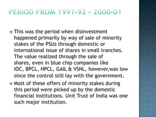  This was the period when disinvestment
  happened primarily by way of sale of minority
  stakes of the PSUs through domestic or
  international issue of shares in small tranches.
  The value realized through the sale of
  shares, even in blue chip companies like
  IOC, BPCL, HPCL, GAIL & VSNL, however,was low
  since the control still lay with the government.
 Most of these offers of minority stakes during
  this period were picked up by the domestic
  financial institutions. Unit Trust of India was one
  such major institution.
 