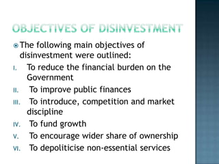  The    following main objectives of
    disinvestment were outlined:
I.    To reduce the financial burden on the
      Government
II.    To improve public finances
III. To introduce, competition and market
      discipline
IV. To fund growth
V.     To encourage wider share of ownership
VI. To depoliticise non-essential services
 