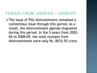  The issue of PSU disinvestment remained a
 contentious issue through this period. As a
 result, the disinvestment agenda stagnated
 during this period. In the 5 years from 2003-
 04 to 2008-09, the total receipts from
 disinvestments were only Rs. 8515.93 crore.
 