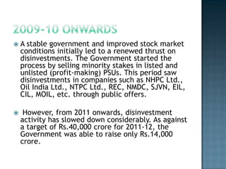    A stable government and improved stock market
    conditions initially led to a renewed thrust on
    disinvestments. The Government started the
    process by selling minority stakes in listed and
    unlisted (profit-making) PSUs. This period saw
    disinvestments in companies such as NHPC Ltd.,
    Oil India Ltd., NTPC Ltd., REC, NMDC, SJVN, EIL,
    CIL, MOIL, etc. through public offers.

    However, from 2011 onwards, disinvestment
    activity has slowed down considerably. As against
    a target of Rs.40,000 crore for 2011-12, the
    Government was able to raise only Rs.14,000
    crore.
 