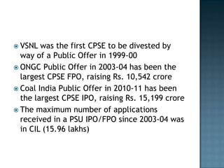  VSNL  was the first CPSE to be divested by
  way of a Public Offer in 1999-00
 ONGC Public Offer in 2003-04 has been the
  largest CPSE FPO, raising Rs. 10,542 crore
 Coal India Public Offer in 2010-11 has been
  the largest CPSE IPO, raising Rs. 15,199 crore
 The maximum number of applications
  received in a PSU IPO/FPO since 2003-04 was
  in CIL (15.96 lakhs)
 