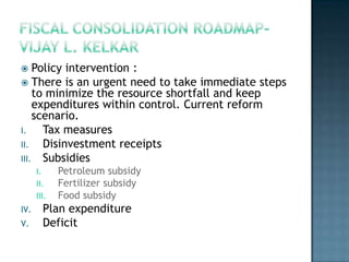    Policy intervention :
 There is an urgent need to take immediate steps
    to minimize the resource shortfall and keep
    expenditures within control. Current reform
    scenario.
I.    Tax measures
II.   Disinvestment receipts
III. Subsidies
      I.     Petroleum subsidy
      II.    Fertilizer subsidy
      III.   Food subsidy
IV.     Plan expenditure
V.      Deficit
 
