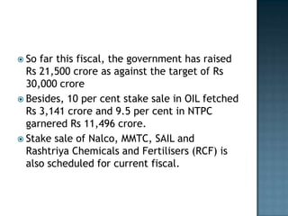  So far this fiscal, the government has raised
  Rs 21,500 crore as against the target of Rs
  30,000 crore
 Besides, 10 per cent stake sale in OIL fetched
  Rs 3,141 crore and 9.5 per cent in NTPC
  garnered Rs 11,496 crore.
 Stake sale of Nalco, MMTC, SAIL and
  Rashtriya Chemicals and Fertilisers (RCF) is
  also scheduled for current fiscal.
 