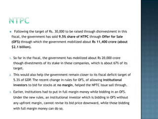     Following the target of Rs. 30,000 to be raised through disinvestment in this
 fiscal, the government has sold 9.5% share of NTPC through Offer for Sale
 (OFS) through which the government mobilized about Rs 11,400 crore (about
 $2.1 billion).


1.   So far in the fiscal, the government has mobilized about Rs 20,000 crore
     though divestments of its stake in these companies, which is about 67% of its
     target.
2.   This would also help the government remain closer to its fiscal deficit target of
     5.3% of GDP. The recent change in rules for OFS, of allowing institutional
     investors to bid for stocks at no margin, helped the NPTC issue sail through.

3.   Earlier, institutions had to put in full margin money while bidding in an OFS.
     Under the new rules, an institutional investor which is bidding in OFS without
     any upfront margin, cannot revise its bid price downward, while those bidding
     with full margin money can do so.
 