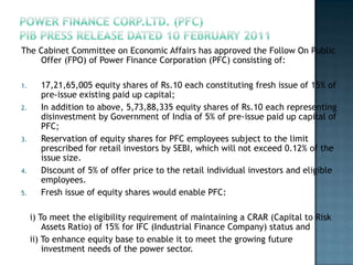 The Cabinet Committee on Economic Affairs has approved the Follow On Public
    Offer (FPO) of Power Finance Corporation (PFC) consisting of:

1.     17,21,65,005 equity shares of Rs.10 each constituting fresh issue of 15% of
       pre-issue existing paid up capital;
2.     In addition to above, 5,73,88,335 equity shares of Rs.10 each representing
       disinvestment by Government of India of 5% of pre-issue paid up capital of
       PFC;
3.     Reservation of equity shares for PFC employees subject to the limit
       prescribed for retail investors by SEBI, which will not exceed 0.12% of the
       issue size.
4.     Discount of 5% of offer price to the retail individual investors and eligible
       employees.
5.     Fresh issue of equity shares would enable PFC:

     i) To meet the eligibility requirement of maintaining a CRAR (Capital to Risk
         Assets Ratio) of 15% for IFC (Industrial Finance Company) status and
     ii) To enhance equity base to enable it to meet the growing future
         investment needs of the power sector.
 