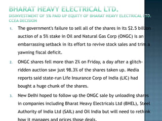 1.   The government's failure to sell all of the shares in its $2.5 billion
     auction of a 5% stake in Oil and Natural Gas Corp (ONGC) is an
     embarrassing setback in its effort to revive stock sales and trim a
     yawning fiscal deficit.

2.   ONGC shares fell more than 2% on Friday, a day after a glitch-
     ridden auction saw just 98.3% of the shares taken up. Media
     reports said state-run Life Insurance Corp of India (LIC) had
     bought a huge chunk of the shares.

3.   New Delhi hoped to follow up the ONGC sale by unloading shares
     in companies including Bharat Heavy Electricals Ltd (BHEL), Steel
     Authority of India Ltd (SAIL) and Oil India but will need to rethink
 