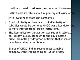 1.   It will also need to address the concerns of overseas
     institutional investors about regulatory risk associated
     with investing in state-run companies.
2.   A lack of clarity on how much of India's hefty oil
     subsidies would be borne by ONGC was a key deterrent
     to more interest from foreign institutions.
3.   The floor price for the auction was set at Rs 290 late
     on Tuesday, a 2.3% premium to the day's closing
     price, prompting widespread criticism that it should
     have been priced at a discount.

     Shares of ONGC, India's second most valuable
     company, were trading at Rs 281.95 on Friday.
 