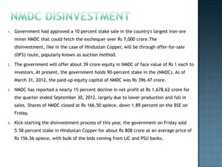 1.   Government had approved a 10 percent stake sale in the country's largest iron-ore
     miner NMDC that could fetch the exchequer over Rs 7,000 crore.The
     disinvestment, like in the case of Hindustan Copper, will be through offer-for-sale
     (OFS) route, popularly known as auction method.

2.   The government will offer about 39 crore equity in NMDC of face value of Rs 1 each to
     investors. At present, the government holds 90-percent stake in the (NMDC). As of
     March 31, 2012, the paid-up equity capital of NMDC was Rs 396.47 crore.

3.   NMDC has reported a nearly 15 percent decline in net profit at Rs 1,678.62 crore for
     the quarter ended September 30, 2012, largely due to lower production and fall in
     sales. Shares of NMDC closed at Rs 166.50 apiece, down 1.89 percent on the BSE on
     Friday.

4.   Kick-starting the disinvestment process of this year, the government on Friday sold
     5.58-percent stake in Hindustan Copper for about Rs 808 crore at an average price of
     Rs 156.56 apiece, with bulk of the bids coming from LIC and PSU banks.
 