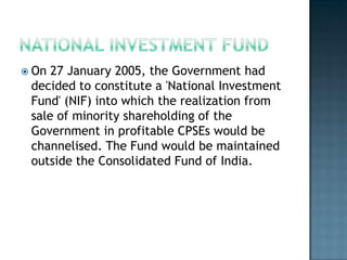  On 27 January 2005, the Government had
 decided to constitute a 'National Investment
 Fund' (NIF) into which the realization from
 sale of minority shareholding of the
 Government in profitable CPSEs would be
 channelised. The Fund would be maintained
 outside the Consolidated Fund of India.
 