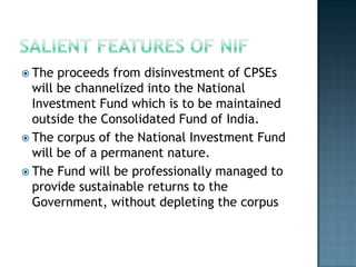  The  proceeds from disinvestment of CPSEs
  will be channelized into the National
  Investment Fund which is to be maintained
  outside the Consolidated Fund of India.
 The corpus of the National Investment Fund
  will be of a permanent nature.
 The Fund will be professionally managed to
  provide sustainable returns to the
  Government, without depleting the corpus
 