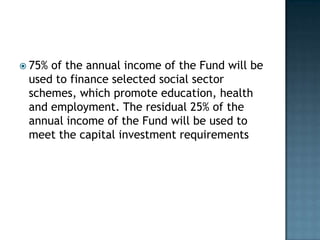  75%of the annual income of the Fund will be
 used to finance selected social sector
 schemes, which promote education, health
 and employment. The residual 25% of the
 annual income of the Fund will be used to
 meet the capital investment requirements
 