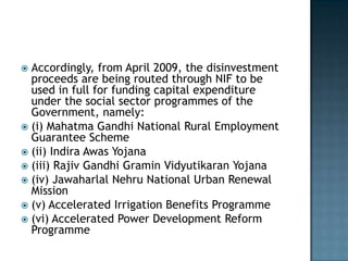  Accordingly, from April 2009, the disinvestment
  proceeds are being routed through NIF to be
  used in full for funding capital expenditure
  under the social sector programmes of the
  Government, namely:
 (i) Mahatma Gandhi National Rural Employment
  Guarantee Scheme
 (ii) Indira Awas Yojana
 (iii) Rajiv Gandhi Gramin Vidyutikaran Yojana
 (iv) Jawaharlal Nehru National Urban Renewal
  Mission
 (v) Accelerated Irrigation Benefits Programme
 (vi) Accelerated Power Development Reform
  Programme
 
