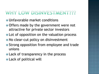  Unfavorable  market conditions
 Offers made by the government were not
  attractive for private sector investors
 Lot of opposition on the valuation process
 No clear-cut policy on disinvestment
 Strong opposition from employee and trade
  unions
 Lack of transparency in the process
 Lack of political will
 