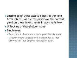  Letting go of these assets is best in the long
  term interest of the tax payers as the current
  yield on these investments in abysmally low.
 Unlocking of shareholder value
 Employees:
  Pay rises, as has been seen in past divestments.
  Greater opportunities and avenues for career
   growth- further employment generation.
 