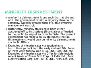    A minority disinvestment is one such that, at the end
    of it, the government retains a majority stake in the
    company, typically greater than 51%, thus ensuring
    management control.
   Historically, minority stakes have been either
    auctioned off to institutions (financial) or offloaded
    to the public by way of an Offer for Sale. The present
    government has made a policy statement that all
    disinvestments would only be minority disinvestments
    via Public Offers.
   Examples of minority sales via auctioning to
    institutions go back into the early and mid 90s. Some
    of them were Andrew Yule & Co. Ltd., CMC Ltd. etc.
    Examples of minority sales via Offer for Sale include
    recent issues of Power Grid Corp. of India Ltd., Rural
    Electrification Corp. Ltd., NTPC Ltd., NHPC Ltd. etc.
 