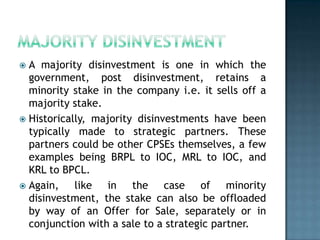  A majority disinvestment is one in which the
  government, post disinvestment, retains a
  minority stake in the company i.e. it sells off a
  majority stake.
 Historically, majority disinvestments have been
  typically made to strategic partners. These
  partners could be other CPSEs themselves, a few
  examples being BRPL to IOC, MRL to IOC, and
  KRL to BPCL.
 Again,    like in the case of minority
  disinvestment, the stake can also be offloaded
  by way of an Offer for Sale, separately or in
  conjunction with a sale to a strategic partner.
 