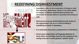 REDEFINING DISINVESTMENT 
• Investment refers to the conversion of money or cash 
into securities, debentures, bonds or any other claims 
on money. As follows, disinvestment involves the 
conversion of money claims or securities into money or 
cash. 
• Disinvestment can be simply defined as the action of 
the organization’s (Or Government’s) Selling or 
Liquidating an Asset or Subsidiary. 
• It is commonly referred to as Divestment or Divestiture 
• Government organization will typically disinvest an 
Asset either as a strategic move for the company or for 
raising resources to meet general / specific needs. 
 