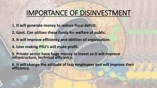 IMPORTANCE OF DISINVESTMENT 
1. It will generate money to reduce fiscal deficit. 
2. Govt. Can utilizes these funds for welfare of public. 
3. It will improve efficiency and abilities of organisation. 
4. Lose making PSU's will make profit. 
5. Private sector have huge money to invest so it will improve 
infrastructure, technical efficiency. 
6. It will change the attitude of lazy employees and will improve their 
efficiency. 
 