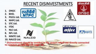 RECENT DISINVESTMENTS 
1. ONGC 
2. BHEL 
3. PGCIL Ltd. 
4. NHPC Ltd. 
5. STC Ltd. 
6. ITDC 
7. NLC Ltd. 
8. NFL Ltd. 
9. MMTC Ltd. 
10. NALCO Ltd. 
* Disinvestment should be avoided in the sectors which are directly connected 
to common people like oil, sugar etc. 
 