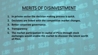 MERITS OF DISINVESTMENT 
1. In private sector the decision making process is quick. 
2. Decisions are linked with the competitive market changes. 
3. Better corporate governance. 
4. Transparency 
5. The market participation in capital of PSUs through stock 
exchanges would enable the market to discover the latent worth 
of PSUs 
 