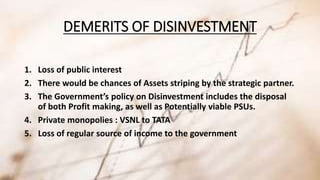 DEMERITS OF DISINVESTMENT 
1. Loss of public interest 
2. There would be chances of Assets striping by the strategic partner. 
3. The Government’s policy on Disinvestment includes the disposal 
of both Profit making, as well as Potentially viable PSUs. 
4. Private monopolies : VSNL to TATA 
5. Loss of regular source of income to the government 
 