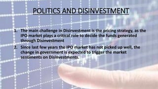 POLITICS AND DISINVESTMENT 
1. The main challenge in Disinvestment is the pricing strategy, as the 
IPO market plays a critical role to decide the funds generated 
through Disinvestment 
2. Since last few years the IPO market has not picked up well, the 
change in government is expected to trigger the market 
sentiments on Disinvestments. 
 
