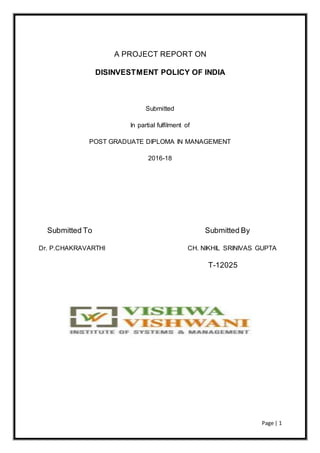 Page | 1
A PROJECT REPORT ON
DISINVESTMENT POLICY OF INDIA
Submitted
In partial fulfilment of
POST GRADUATE DIPLOMA IN MANAGEMENT
2016-18
Submitted To Submitted By
Dr. P.CHAKRAVARTHI CH. NIKHIL SRINIVAS GUPTA
T-12025
 
