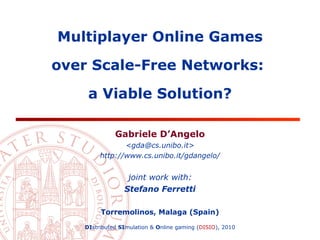 Multiplayer Online Games

over Scale-Free Networks:

    a Viable Solution?

             Gabriele D’Angelo
               <gda@cs.unibo.it>
        http://www.cs.unibo.it/gdangelo/


                 joint work with:
                Stefano Ferretti

        Torremolinos, Malaga (Spain)

   DIstributed SImulation & Online gaming (DISIO), 2010
 