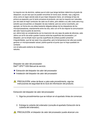 la mayoria son de aluminio, sabias que el color que tenga tambien determina el grado de
disipacion, es por eso que se pueden encontrar en tonos azul, dorado, rojo y algunos
otros como el negro siendo este el que mejor disipacion tiene, sin embargo el tipo de
pintura es especial y por lo tanto encarece el producto, por eso la mayoria son naturales.
por otro lado el mejor conductor de calor es el cobre, pero debido a su alto costo sera muy
extraño que encuentres un disipador de ese material, pero es comun econtrarlo, por
ejemplo: en forma de una oblea bastante delgada,debajo de los disipadores de los
microprocesadores, exactamente entre los dos, esto con el fin de mejorar la comunicacion
del calor hacia la parte de aluminio.
por ultimo todo se complementa con la inserccion de una capa de pasta de silicones, esto
ultimo con el fin de evitar queden huecos entre las superficies del procesador y el
disipador, por la simple razon que las superficies de ambos pueden presentar
irregularidades, que tal vez sean muy pequeñas, pero la temperatura tan alta que puede
generar un microprocesador actual, podria quemar el punto que no haya quedado en
contacto
con el adecuado sisitema de disipacion.
saludos.




Disipador de calor del procesador
Dell™ XPS™ 630i Manual de servicio

   Extracción del disipador de calor del procesador
   Instalación del disipador de calor del procesador



    PRECAUCIÓN: antes de llevar a cabo este procedimiento, siga las
    instrucciones de seguridad de la Guía de información del producto.



Extracción del disipador de calor del procesador

   1. Siga los procedimientos que se indican en el apartado Antes de comenzar.



   2. Extraiga la cubierta del ordenador (consulte el apartado Extracción de la
      cubierta del ordenador).

    PRECAUCIÓN: el disipador de calor del procesador puede alcanzar una
 