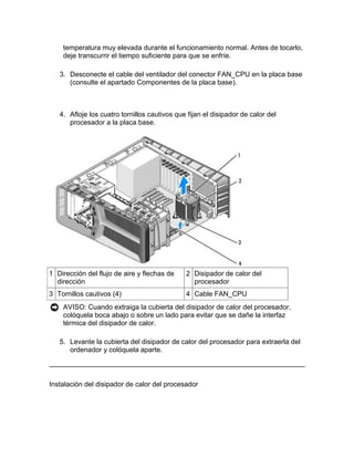 temperatura muy elevada durante el funcionamiento normal. Antes de tocarlo,
    deje transcurrir el tiempo suficiente para que se enfríe.

   3. Desconecte el cable del ventilador del conector FAN_CPU en la placa base
      (consulte el apartado Componentes de la placa base).



   4. Afloje los cuatro tornillos cautivos que fijan el disipador de calor del
      procesador a la placa base.




1 Dirección del flujo de aire y flechas de    2 Disipador de calor del
  dirección                                     procesador
3 Tornillos cautivos (4)                      4 Cable FAN_CPU
    AVISO: Cuando extraiga la cubierta del disipador de calor del procesador,
    colóquela boca abajo o sobre un lado para evitar que se dañe la interfaz
    térmica del disipador de calor.

   5. Levante la cubierta del disipador de calor del procesador para extraerla del
      ordenador y colóquela aparte.



Instalación del disipador de calor del procesador
 
