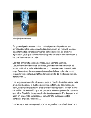 Ventajas y desventajas



En general podemos encontrar cuatro tipos de disipadores: los
sencillos (simples piezas cuadradas de aluminio sin relieve), los que
están formados por aletas (muchas partes salientes de aluminio
agrupadas); los que combinan un disipador de aletas con ventilador y
los que transforman el calor.

Los tres primero tipos son de metal, casi siempre aluminio.
Los primeros son sencillos y baratos, pero tienen una limitación de
potencia térmica, más allá de la cual no pueden exraer más calor del
chip. Generalmente se usan en integrados de baja potencia, como
reguladores de voltaje, amplificadores de audio de mediana potencia,
transistores....

Los segundos son más eficientes, pues el diseño de aletas ofrece más
área de disipación, lo cual de acuerdo a la teoría de conducción de
calor, que indica que mayor área favorece la disipación. Tienen mayor
capacidad de extracción que los primeros y son un poco más costosos
que ellos. También tienen una limitación de potencia. Por lo general se
usan en chips más sofisticados, como CPUs, tarjetas de video
sencillas, chipsets, tiristores....

Los terceros funcionan parecido a los segundos, con el adicional de un
 