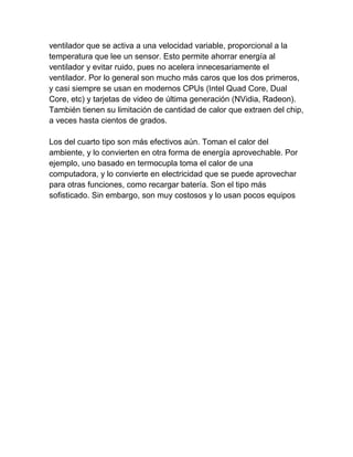 ventilador que se activa a una velocidad variable, proporcional a la
temperatura que lee un sensor. Esto permite ahorrar energía al
ventilador y evitar ruido, pues no acelera innecesariamente el
ventilador. Por lo general son mucho más caros que los dos primeros,
y casi siempre se usan en modernos CPUs (Intel Quad Core, Dual
Core, etc) y tarjetas de video de última generación (NVidia, Radeon).
También tienen su limitación de cantidad de calor que extraen del chip,
a veces hasta cientos de grados.

Los del cuarto tipo son más efectivos aún. Toman el calor del
ambiente, y lo convierten en otra forma de energía aprovechable. Por
ejemplo, uno basado en termocupla toma el calor de una
computadora, y lo convierte en electricidad que se puede aprovechar
para otras funciones, como recargar batería. Son el tipo más
sofisticado. Sin embargo, son muy costosos y lo usan pocos equipos
 