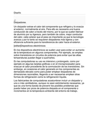 Diseño



Disipadores.
Un disipador extrae el calor del componente que refrigera y lo evacúa
al exterior, normalmente al aire. Para ello es necesaria una buena
conducción de calor a través del mismo, por lo que se suelen fabricar
de aluminio por su ligereza, pero también de cobre, mejor conductor
del calor, cabe aclarar que el peso es importante ya que la tecnologia
avanza y por lo tanto se requieren disipadores mas ligeros y con
eficiencia suficiente para la transferencia de calor hacia el exterior.
[editar]Dispositivos electrónicos
En los dispositivos electrónicos se suelen usar para evitar un aumento
de la temperatura en algunos componentes. Por ejemplo, se emplea
sobre transistores en circuitos de potencia para evitar que las altas
temperaturas puedan llegar a quemarlos.
En las computadoras su uso es intensivo y prolongado, como por
ejemplo en algunas tarjetas gráficas o en el microprocesador para
evacuar el calor procedente de la conmutación de los transistores. Sin
embargo, en ocasiones el calor generado en los componentes es
demasiado elevado como para poder emplear disipadores de
dimensiones razonables, llegando a ser necesarias emplear otras
formas de refrigeración como la refrigeración líquida.
Los fabricantes de computadoras acostumbran incluir un disipador y
uno o más ventiladores, aunque no sean estrictamente necesarios, ya
que es una forma barata de prevenir los posibles problemas que
pueda haber por picos de potencia disipada en el componente o
incrementos en la temperatura ambiente del entorno de trabajo.
 