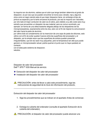 la mayoria son de aluminio, sabias que el color que tenga tambien determina el grado de
disipacion, es por eso que se pueden encontrar en tonos azul, dorado, rojo y algunos
otros como el negro siendo este el que mejor disipacion tiene, sin embargo el tipo de
pintura es especial y por lo tanto encarece el producto, por eso la mayoria son naturales.
por otro lado el mejor conductor de calor es el cobre, pero debido a su alto costo sera muy
extraño que encuentres un disipador de ese material, pero es comun econtrarlo, por
ejemplo: en forma de una oblea bastante delgada,debajo de los disipadores de los
microprocesadores, exactamente entre los dos, esto con el fin de mejorar la comunicacion
del calor hacia la parte de aluminio.
por ultimo todo se complementa con la inserccion de una capa de pasta de silicones, esto
ultimo con el fin de evitar queden huecos entre las superficies del procesador y el
disipador, por la simple razon que las superficies de ambos pueden presentar
irregularidades, que tal vez sean muy pequeñas, pero la temperatura tan alta que puede
generar un microprocesador actual, podria quemar el punto que no haya quedado en
contacto
con el adecuado sisitema de disipacion.
saludos.




Disipador de calor del procesador
Dell™ XPS™ 630i Manual de servicio

   Extracción del disipador de calor del procesador
   Instalación del disipador de calor del procesador



    PRECAUCIÓN: antes de llevar a cabo este procedimiento, siga las
    instrucciones de seguridad de la Guía de información del producto.



Extracción del disipador de calor del procesador

   1. Siga los procedimientos que se indican en el apartado Antes de comenzar.



   2. Extraiga la cubierta del ordenador (consulte el apartado Extracción de la
      cubierta del ordenador).

    PRECAUCIÓN: el disipador de calor del procesador puede alcanzar una
 