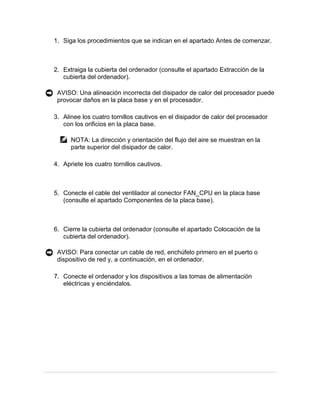 1. Siga los procedimientos que se indican en el apartado Antes de comenzar.



2. Extraiga la cubierta del ordenador (consulte el apartado Extracción de la
   cubierta del ordenador).

 AVISO: Una alineación incorrecta del disipador de calor del procesador puede
 provocar daños en la placa base y en el procesador.

3. Alinee los cuatro tornillos cautivos en el disipador de calor del procesador
   con los orificios en la placa base.

      NOTA: La dirección y orientación del flujo del aire se muestran en la
      parte superior del disipador de calor.

4. Apriete los cuatro tornillos cautivos.



5. Conecte el cable del ventilador al conector FAN_CPU en la placa base
   (consulte el apartado Componentes de la placa base).



6. Cierre la cubierta del ordenador (consulte el apartado Colocación de la
   cubierta del ordenador).

 AVISO: Para conectar un cable de red, enchúfelo primero en el puerto o
 dispositivo de red y, a continuación, en el ordenador.

7. Conecte el ordenador y los dispositivos a las tomas de alimentación
   eléctricas y enciéndalos.
 