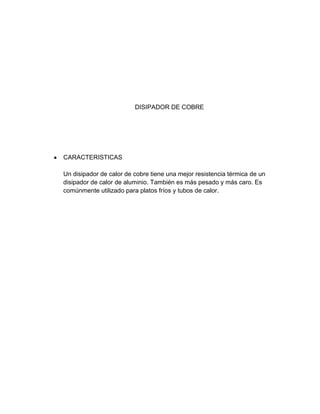 DISIPADOR DE COBRE




CARACTERISTICAS

Un disipador de calor de cobre tiene una mejor resistencia térmica de un
disipador de calor de aluminio. También es más pesado y más caro. Es
comúnmente utilizado para platos fríos y tubos de calor.
 