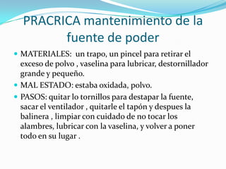 PRACRICA mantenimiento de la
        fuente de poder
 MATERIALES: un trapo, un pincel para retirar el
  exceso de polvo , vaselina para lubricar, destornillador
  grande y pequeño.
 MAL ESTADO: estaba oxidada, polvo.
 PASOS: quitar lo tornillos para destapar la fuente,
  sacar el ventilador , quitarle el tapón y despues la
  balinera , limpiar con cuidado de no tocar los
  alambres, lubricar con la vaselina, y volver a poner
  todo en su lugar .
 